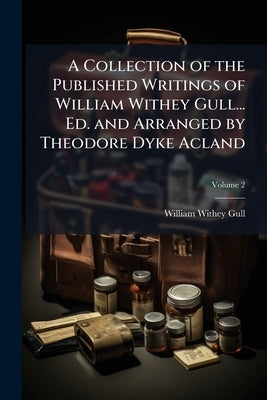 A Collection of the Published Writings of William Withey Gull... Ed. and Arranged by Theodore Dyke Acland by Gull, William Withey