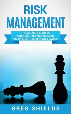Risk Management: The Ultimate Guide to Financial Risk Management as Applied to Corporate Finance by Shields, Greg