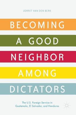 Becoming a Good Neighbor Among Dictators: The U.S. Foreign Service in Guatemala, El Salvador, and Honduras by Van Den Berk, Jorrit