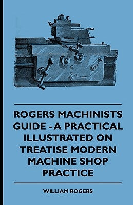 Rogers Machinists Guide - A Practical Illustrated Treatise On Modern Machine Shop Practice by Rogers, William
