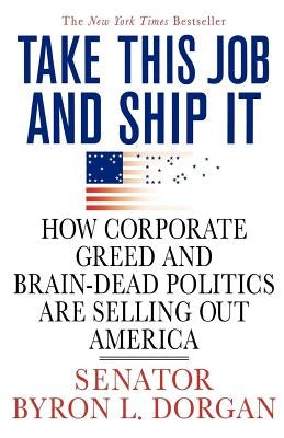 Take This Job and Ship It: How Corporate Greed and Brain-Dead Politics Are Selling Out America by Dorgan, Byron L.