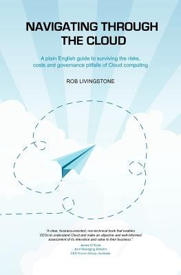 Navigating through the Cloud: A plain English guide to surviving the risks, costs and governance pitfalls of Cloud computing by Livingstone, Rob