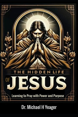 The Hidden Life of Jesus: Learning to Pray with Power and Purpose by Yeager, Michael H.