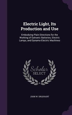 Electric Light, Its Production and Use: Embodying Plain Directions for the Working of Galvanic Batteries, Electric Lamps, and Dynamo-Electric Machines by Urquhart, John W.