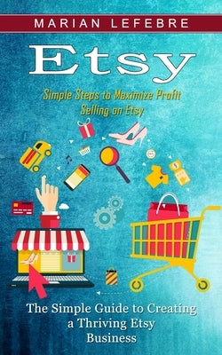Etsy: Simple Steps to Maximize Profit Selling on Etsy (The Simple Guide to Creating a Thriving Etsy Business) by Lefebre, Marian