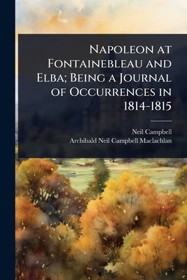 Napoleon at Fontainebleau and Elba; Being a Journal of Occurrences in 1814-1815 by Campbell, Neil
