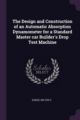 The Design and Construction of an Automatic Absorption Dynamometer for a Standard Master car Builder's Drop Test Machine by Shedd, Milton C.