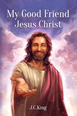 My Good Friend Jesus Christ: A Deeply Personal Christian Book about Knowing and Walking with Jesus as a Friend by King, J. C.