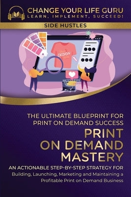 Print-On-Demand Mastery: The Ultimate Blueprint for Print-On-Demand Success-An Actionable Step-By-Step Strategy for Building, Launching, Market by Change Your Life Guru