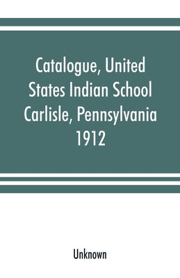 Catalogue, United States Indian School, Carlisle, Pennsylvania, 1912 by Unknown