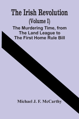 The Irish Revolution (Volume I); The Murdering Time, From The Land League To The First Home Rule Bill by J. F. McCarthy, Michael