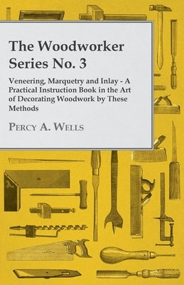 Veneering, Marquetry and Inlay - A Practical Instruction Book in the Art of Decorating Woodwork by These Methods by Wells, Percy a.