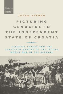Picturing Genocide in the Independent State of Croatia: Atrocity Images and the Contested Memory of the Second World War in the Balkans by Byford, Jovan