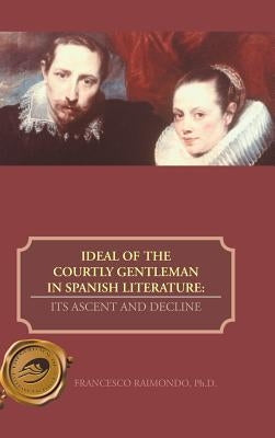 Ideal of the Courtly Gentleman in Spanish Literature: Its Ascent and Decline by Raimondo Ph. D., Francesco