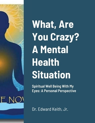 What, Are You Crazy? A Mental Health Situation: Spiritual Well Being With My Eyes: A Personal Perspective by Keith, Edward