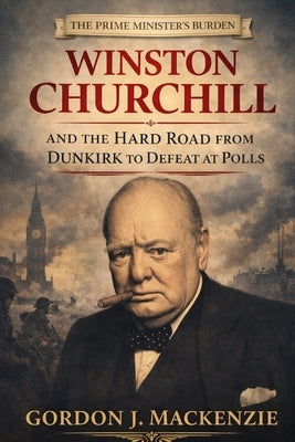 The Prime Minister's Burden: Winston Churchill and the Hard Road from Dunkirk to Defeat at the Polls by MacKenzie, Gordon J.