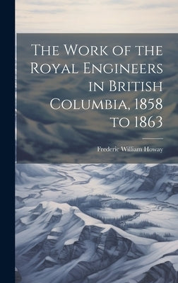 The Work of the Royal Engineers in British Columbia, 1858 to 1863 by Howay, Frederic William