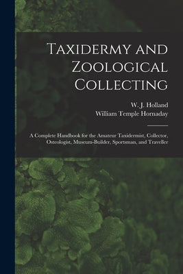 Taxidermy and Zoological Collecting; a Complete Handbook for the Amateur Taxidermist, Collector, Osteologist, Museum-builder, Sportsman, and Traveller by Holland, W. J. 1848-1932