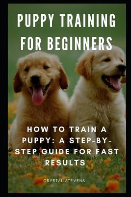 Puppy Training for Beginners: How to Train a Puppy: A Step-By-Step Guide for Fast Results by Stevens, Crystal