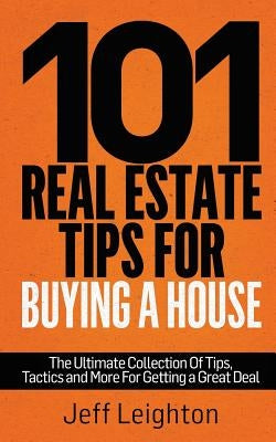 101 Real Estate Tips for Buying a House: The Ultimate Collection of Tips, Tactics, and More for Getting a Great Deal by Leighton, Jeff