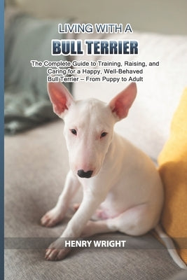 Living with a Bull Terrier: The Complete Guide to Training, Raising, and Caring for a Happy, Well-Behaved Bull Terrier - From Puppy to Adult by Wright, Henry