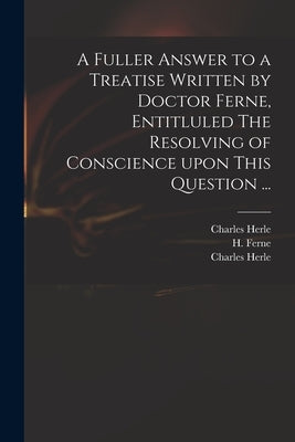 A Fuller Answer to a Treatise Written by Doctor Ferne, Entitluled The Resolving of Conscience Upon This Question ... by Herle, Charles 1598-1659