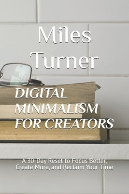 Digital Minimalism for Creators: A 30-Day Reset to Focus Better, Create More, and Reclaim Your Time by Turner, Miles