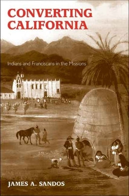 Converting California: Indians and Franciscans in the Missions by Sandos, James A.