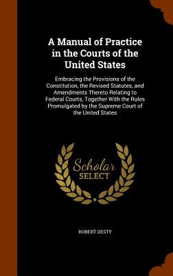 A Manual of Practice in the Courts of the United States: Embracing the Provisions of the Constitution, the Revised Statutes, and Amendments Thereto Re by Desty, Robert