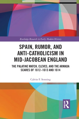 Spain, Rumor, and Anti-Catholicism in Mid-Jacobean England: The Palatine Match, Cleves, and the Armada Scares of 1612-1613 and 1614 by Senning, Calvin F.