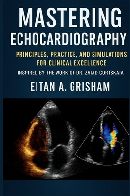 Mastering Echocardiography: Principles, Practice, and Simulations for Clinical Excellence Inspired by the Work of Dr. Zviad Gurtskaia by A. Grisham, Eitan