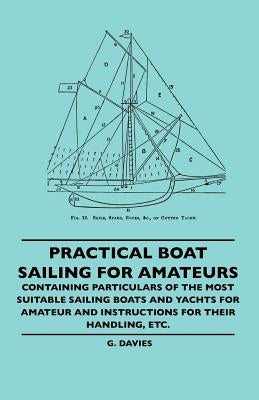 Practical Boat Sailing For Amateurs - Containing Particulars Of The Most Suitable Sailing Boats And Yachts For Amateur And Instructions For Their Hand by Davies, G.