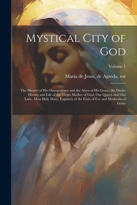 Mystical City of God: The Miracle of His Omnipotence and the Abyss of His Grace; the Divine History and Life of the Virgin Mother of God, Ou by María de Jesús, de Agreda Sor