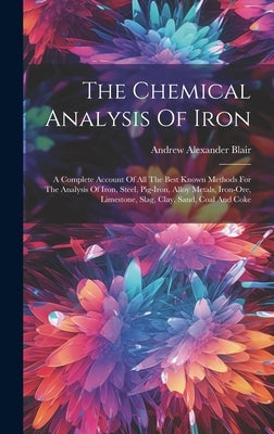 The Chemical Analysis Of Iron: A Complete Account Of All The Best Known Methods For The Analysis Of Iron, Steel, Pig-iron, Alloy Metals, Iron-ore, Li by Blair, Andrew Alexander