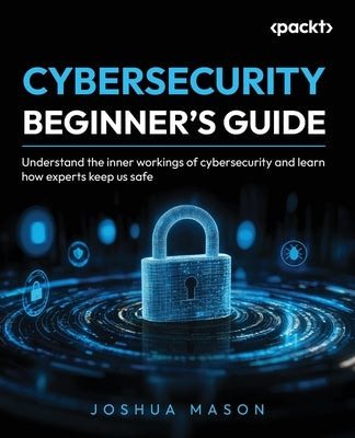 Cybersecurity Beginner's Guide: Understand the inner workings of cybersecurity and learn how experts keep us safe by Mason, Joshua