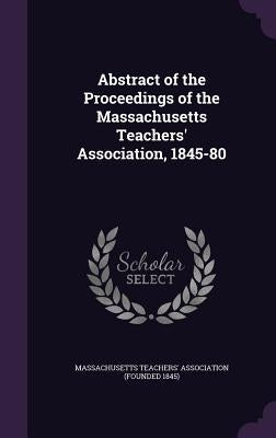 Abstract of the Proceedings of the Massachusetts Teachers' Association, 1845-80 by Massachusetts Teachers' Association (Fou