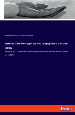 Exercises at the Meeting of the First Congregational Unitarian Society: January 12, 1875 - together with the discourse delivered by Rev. W.H. Furness, by Furness, William Henry