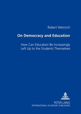 On Democracy and Education: How Can Education Be Increasingly Left Up to the Students Themselves by Weinrich, Robert