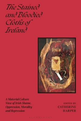 The Stained and Bloodied Cloths of Ireland: A Material Culture View of Irish Shame, Oppression, Morality and Repression by Harper, Catherine