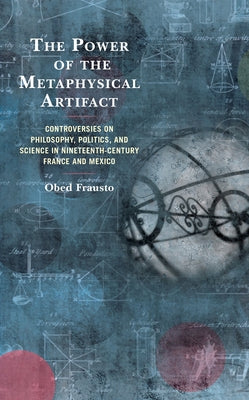 The Power of the Metaphysical Artifact: Controversies on Philosophy, Politics, and Science in Nineteenth-Century France and Mexico by Frausto, Obed