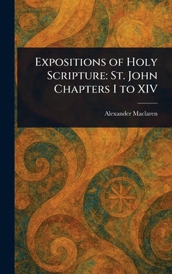 Expositions of Holy Scripture: St. John Chapters I to XIV by MacLaren, Alexander