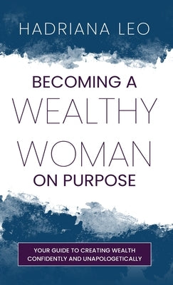 Becoming A Wealthy Woman on Purpose: Your Guide to Creating Wealth Confidently and Unapologetically by Leo, Hadriana
