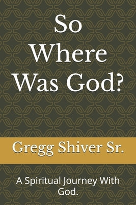 So Where Was God?: A Spiritual Journey With God. by Shiver, Gregg, Sr.