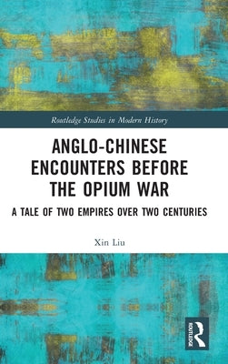 Anglo-Chinese Encounters Before the Opium War: A Tale of Two Empires Over Two Centuries by Liu, Xin