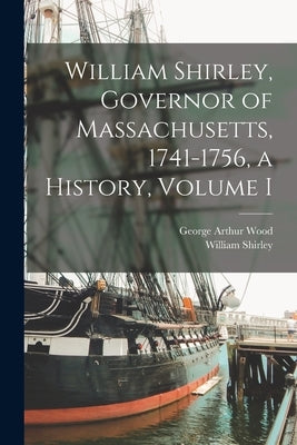 William Shirley, Governor of Massachusetts, 1741-1756, a History, Volume I by Wood, George Arthur 1878-