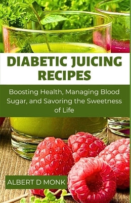 Diabetic Juicing Recipes: Boosting Health, Managing Blood Sugar and Savoring the Sweetness of Life by Monk, Albert D.