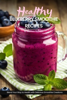 Healthy Blueberry Smoothie Recipes: Easy, Simple & Delicious Recipe Cookbook To Blend Your Way With Delicious Smoothie Creations by Reynolds, Matthew