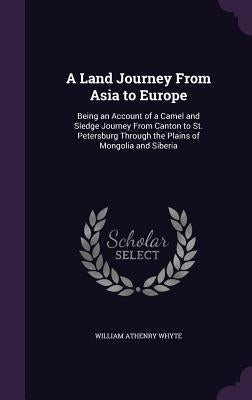 A Land Journey From Asia to Europe: Being an Account of a Camel and Sledge Journey From Canton to St. Petersburg Through the Plains of Mongolia and Si by Whyte, William Athenry