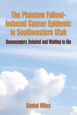 The Phantom Fallout-Induced Cancer Epidemic in Southwestern Utah: Downwinders Deluded and Waiting to Die by Miles, Daniel