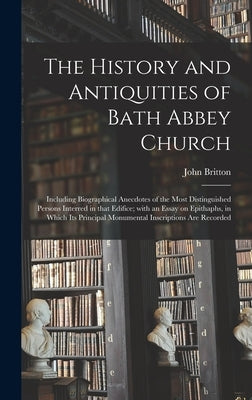 The History and Antiquities of Bath Abbey Church: Including Biographical Anecdotes of the Most Distinguished Persons Interred in That Edifice; With an by Britton, John 1771-1857